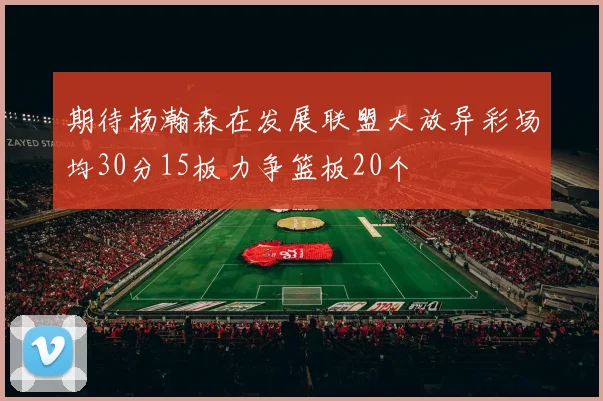 期待杨瀚森在发展联盟大放异彩场均30分15板力争篮板20个