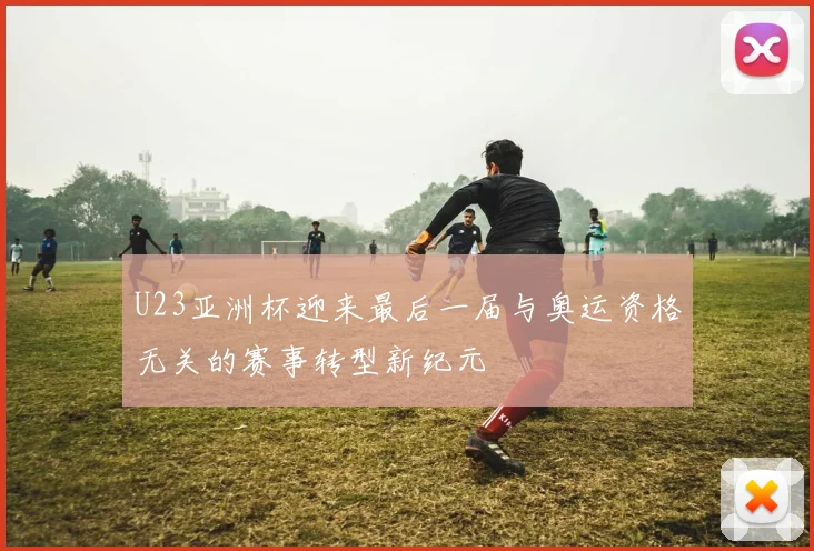 U23亚洲杯迎来最后一届与奥运资格无关的赛事转型新纪元