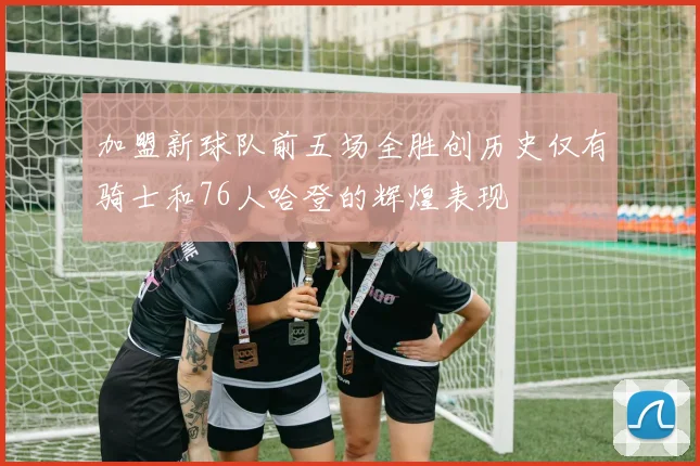 加盟新球队前五场全胜创历史仅有骑士和76人哈登的辉煌表现