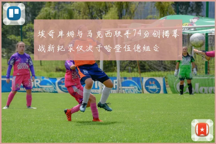 埃奇库姆与马克西联手74分创揭幕战新纪录仅次于哈登伍德组合