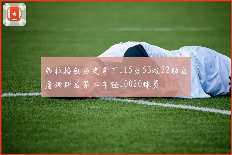 弗拉格创历史拿下115分53板22助成詹姆斯后第二年轻10020球员