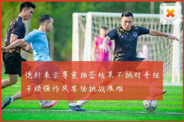 德科表示尊重抽签结果不挑对手纽卡顽强作风客场挑战艰难