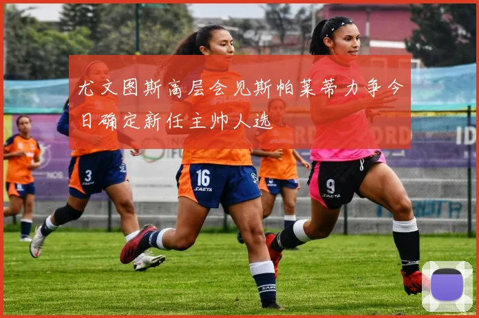 尤文图斯高层会见斯帕莱蒂力争今日确定新任主帅人选