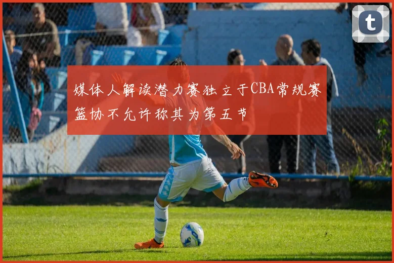 媒体人解读潜力赛独立于CBA常规赛篮协不允许称其为第五节