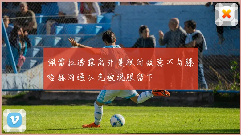 佩雷拉透露离开曼联时故意不与滕哈赫沟通以免被说服留下