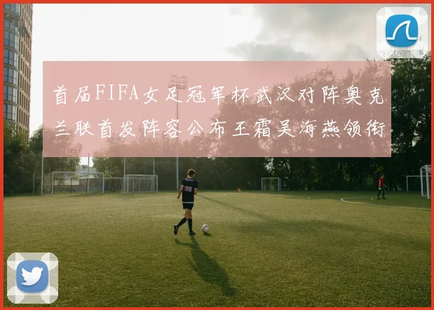 首届FIFA女足冠军杯武汉对阵奥克兰联首发阵容公布王霜吴海燕领衔出战