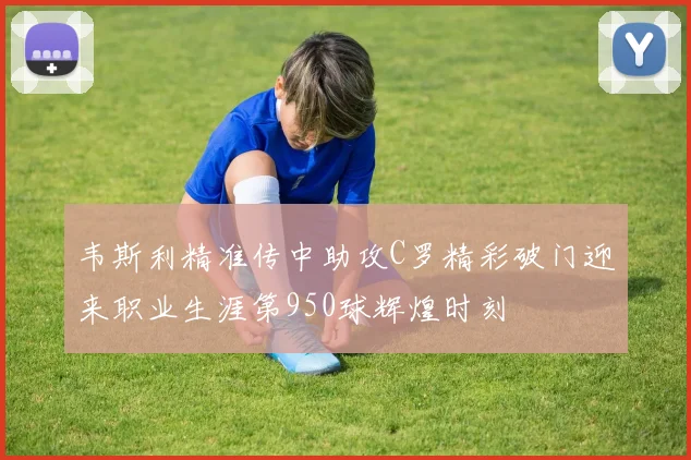 韦斯利精准传中助攻C罗精彩破门迎来职业生涯第950球辉煌时刻