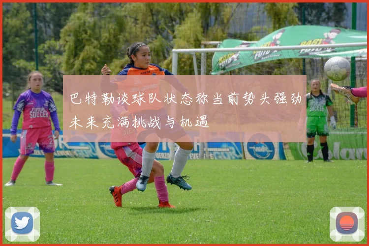 巴特勒谈球队状态称当前势头强劲未来充满挑战与机遇