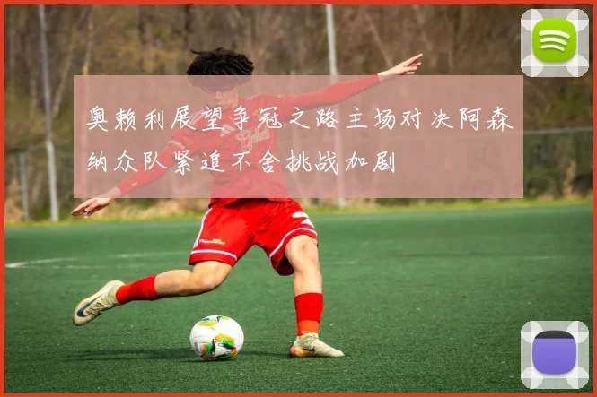 奥赖利展望争冠之路主场对决阿森纳众队紧追不舍挑战加剧