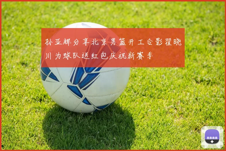 孙亚辉分享北京男篮开工合影翟晓川为球队送红包庆祝新赛季