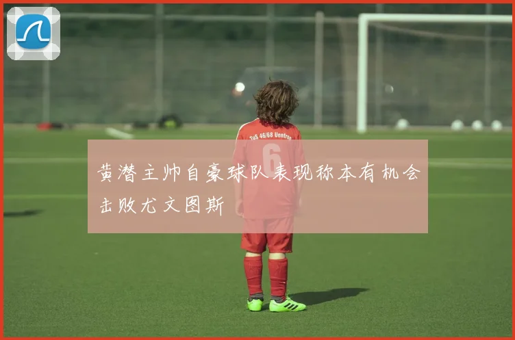 黄潜主帅自豪球队表现称本有机会击败尤文图斯