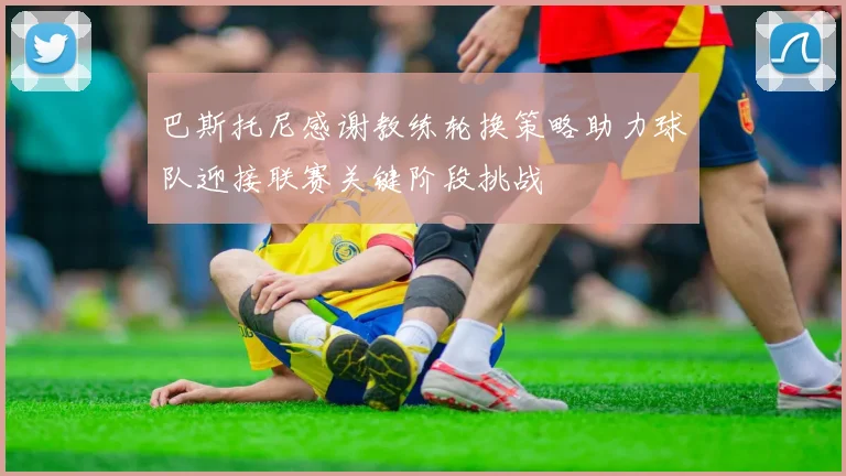 巴斯托尼感谢教练轮换策略助力球队迎接联赛关键阶段挑战
