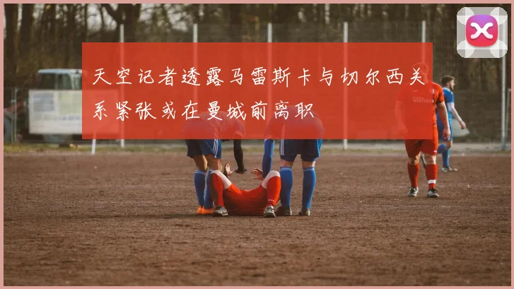 天空记者透露马雷斯卡与切尔西关系紧张或在曼城前离职