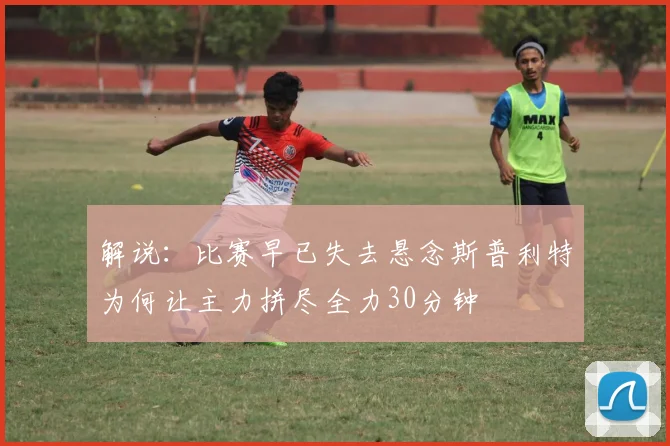 解说：比赛早已失去悬念斯普利特为何让主力拼尽全力30分钟