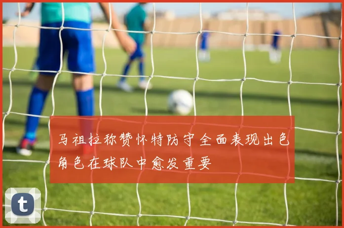 马祖拉称赞怀特防守全面表现出色角色在球队中愈发重要