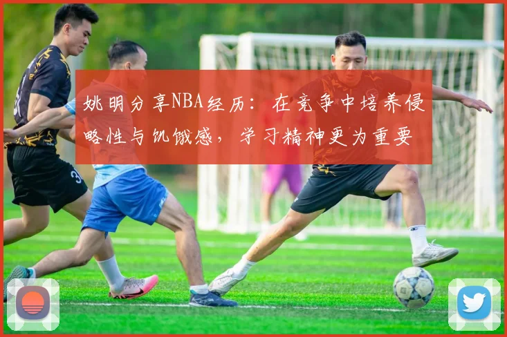 姚明分享NBA经历：在竞争中培养侵略性与饥饿感，学习精神更为重要