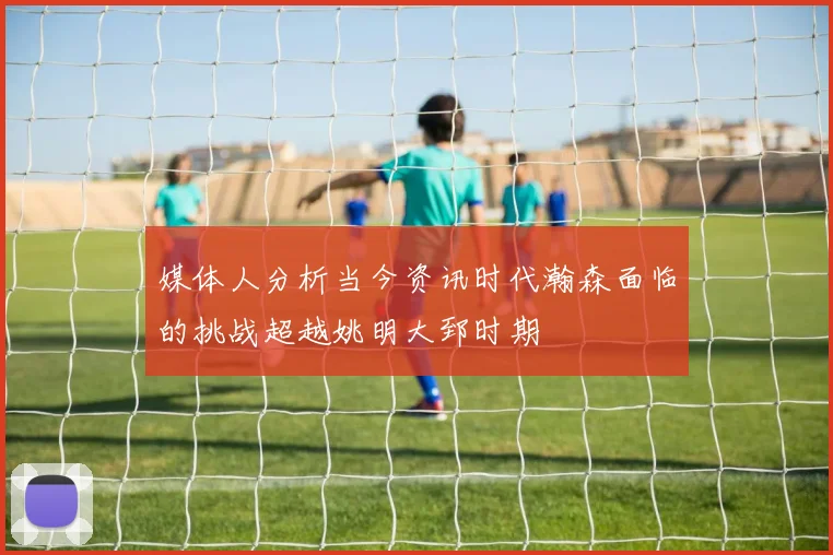 媒体人分析当今资讯时代瀚森面临的挑战超越姚明大郅时期