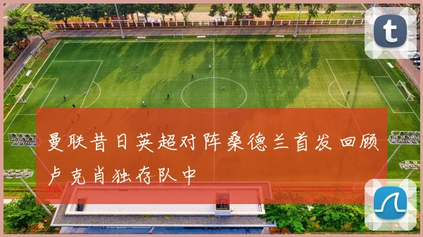 曼联昔日英超对阵桑德兰首发回顾卢克肖独存队中