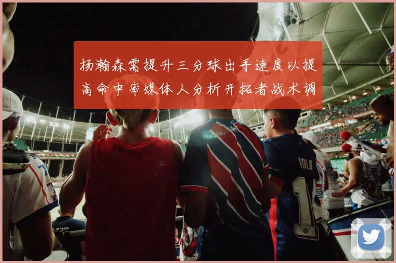 杨瀚森需提升三分球出手速度以提高命中率媒体人分析开拓者战术调整