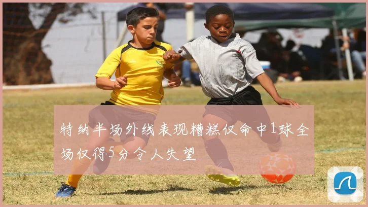特纳半场外线表现糟糕仅命中1球全场仅得5分令人失望