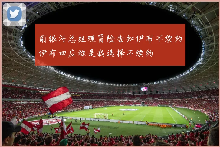 前银河总经理冒险告知伊布不续约伊布回应称是我选择不续约