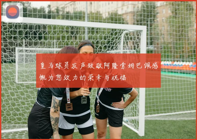 皇马球员发声致敬阿隆索姆巴佩感慨为您效力的荣幸与祝福