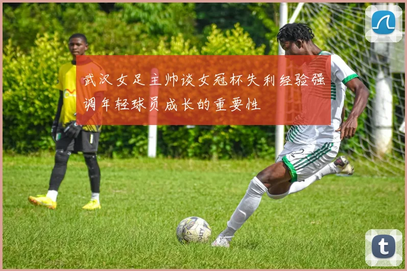 武汉女足主帅谈女冠杯失利经验强调年轻球员成长的重要性