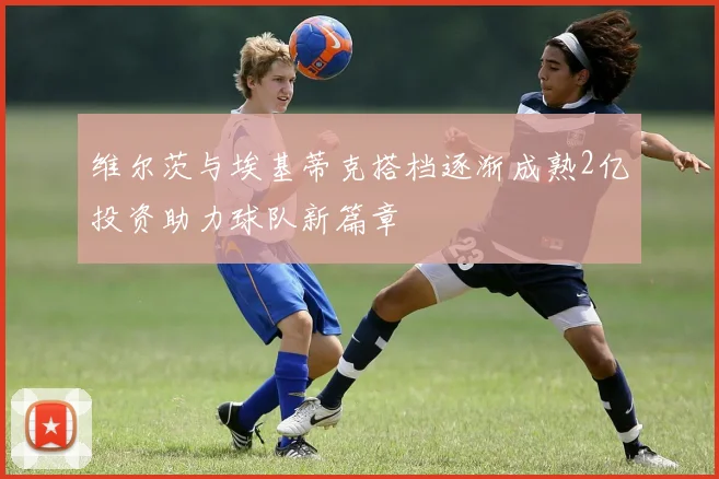 维尔茨与埃基蒂克搭档逐渐成熟2亿投资助力球队新篇章