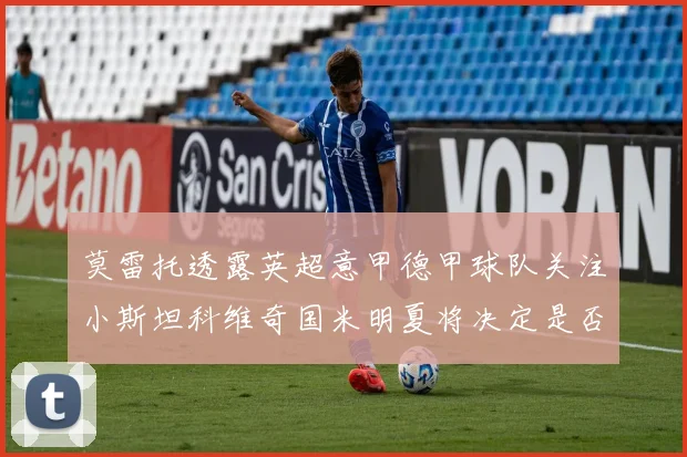 莫雷托透露英超意甲德甲球队关注小斯坦科维奇国米明夏将决定是否回购