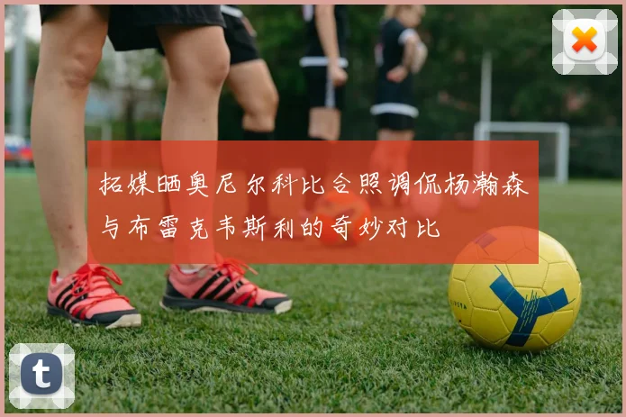 拓媒晒奥尼尔科比合照调侃杨瀚森与布雷克韦斯利的奇妙对比