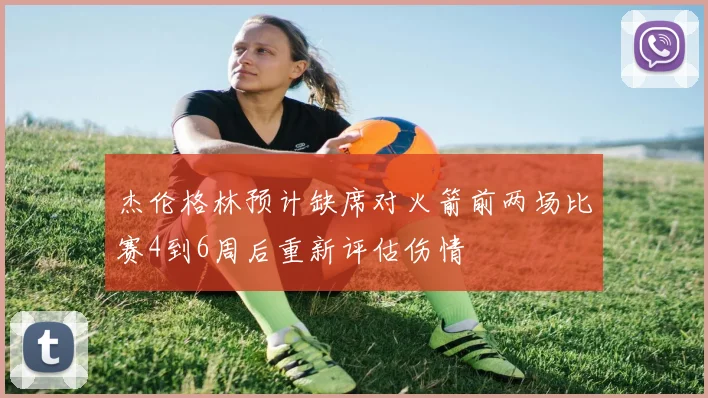 杰伦格林预计缺席对火箭前两场比赛4到6周后重新评估伤情