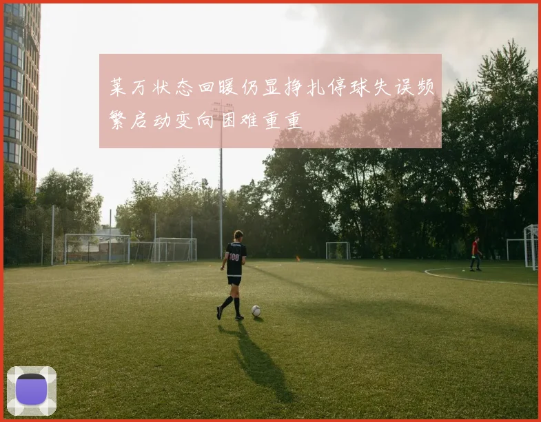 莱万状态回暖仍显挣扎停球失误频繁启动变向困难重重