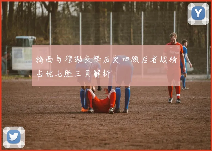 梅西与穆勒交锋历史回顾后者战绩占优七胜三负解析