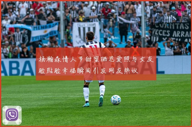 杨瀚森情人节甜蜜晒恩爱照与女友脸贴脸幸福瞬间引发网友热议