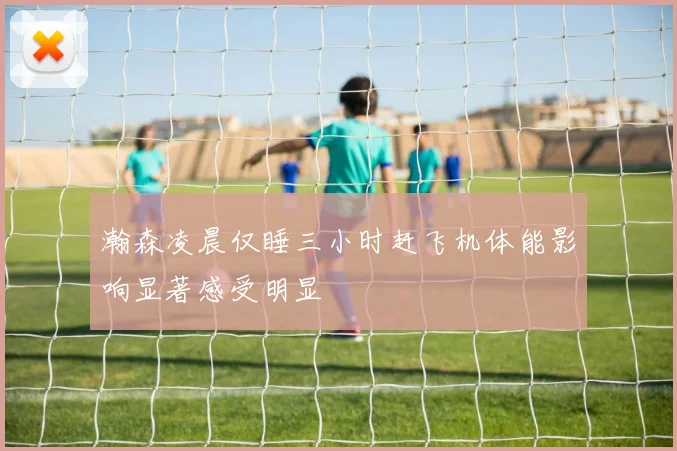 瀚森凌晨仅睡三小时赶飞机体能影响显著感受明显
