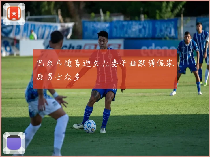 巴尔韦德喜迎女儿妻子幽默调侃家庭男士众多