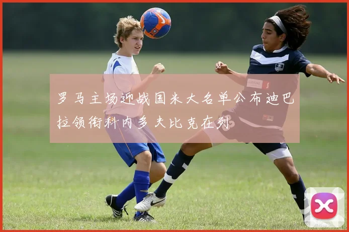 罗马主场迎战国米大名单公布迪巴拉领衔科内多夫比克在列